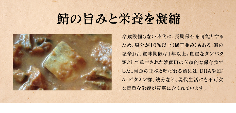 鯖の旨みと栄養を凝縮　冷蔵設備もない時代に、長期保存を可能とするため、塩分が10％以上（梅干並み）もある「鯖の塩辛」は、賞味期限は1年以上。貴重なタンパク源として重宝された漁師町の伝統的な保存食でした。青魚の王様と呼ばれる鯖には、ＤＨＡやＥＰＡ、ビタミン群、鉄分など、現代生活にも不可欠な貴重な栄養が豊富に含まれています。