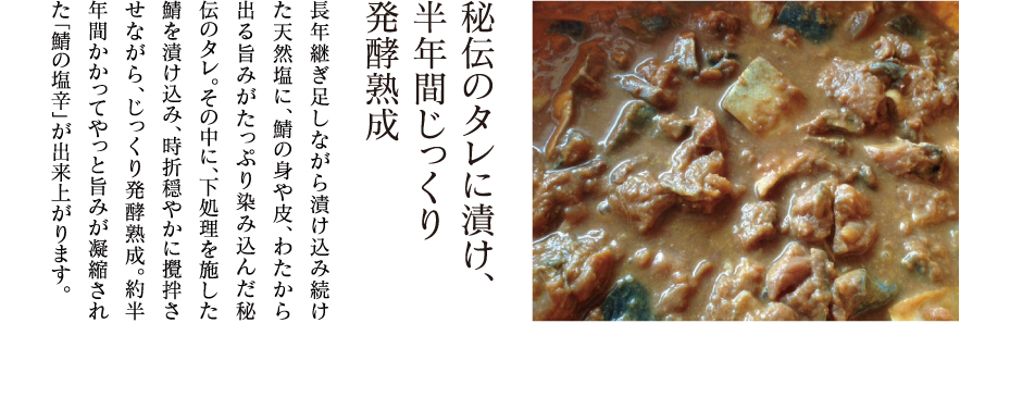 秘伝のタレに漬け、半年間じっくり発酵熟成 長年継ぎ足しながら漬け込み続けた天然塩に、鯖の身や皮、わたから出る旨みがたっぷり染み込んだ秘伝のタレ。その中に、下処理を施した鯖を漬け込み、時折穏やかに攪拌させながら、じっくり発酵熟成。約半年間かかってやっと旨みが凝縮された「鯖の塩辛」が出来上がります。