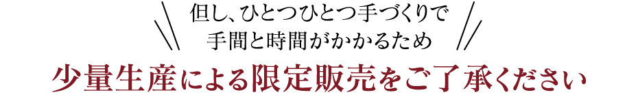 但し、ひとつひとつ手づくりで手間と時間がかかるため 少量生産による限定販売をご了承ください